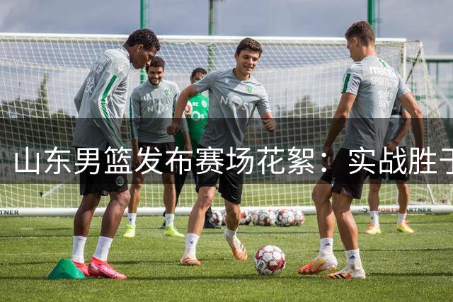 山东男篮发布赛场花絮：实战胜于千次训练